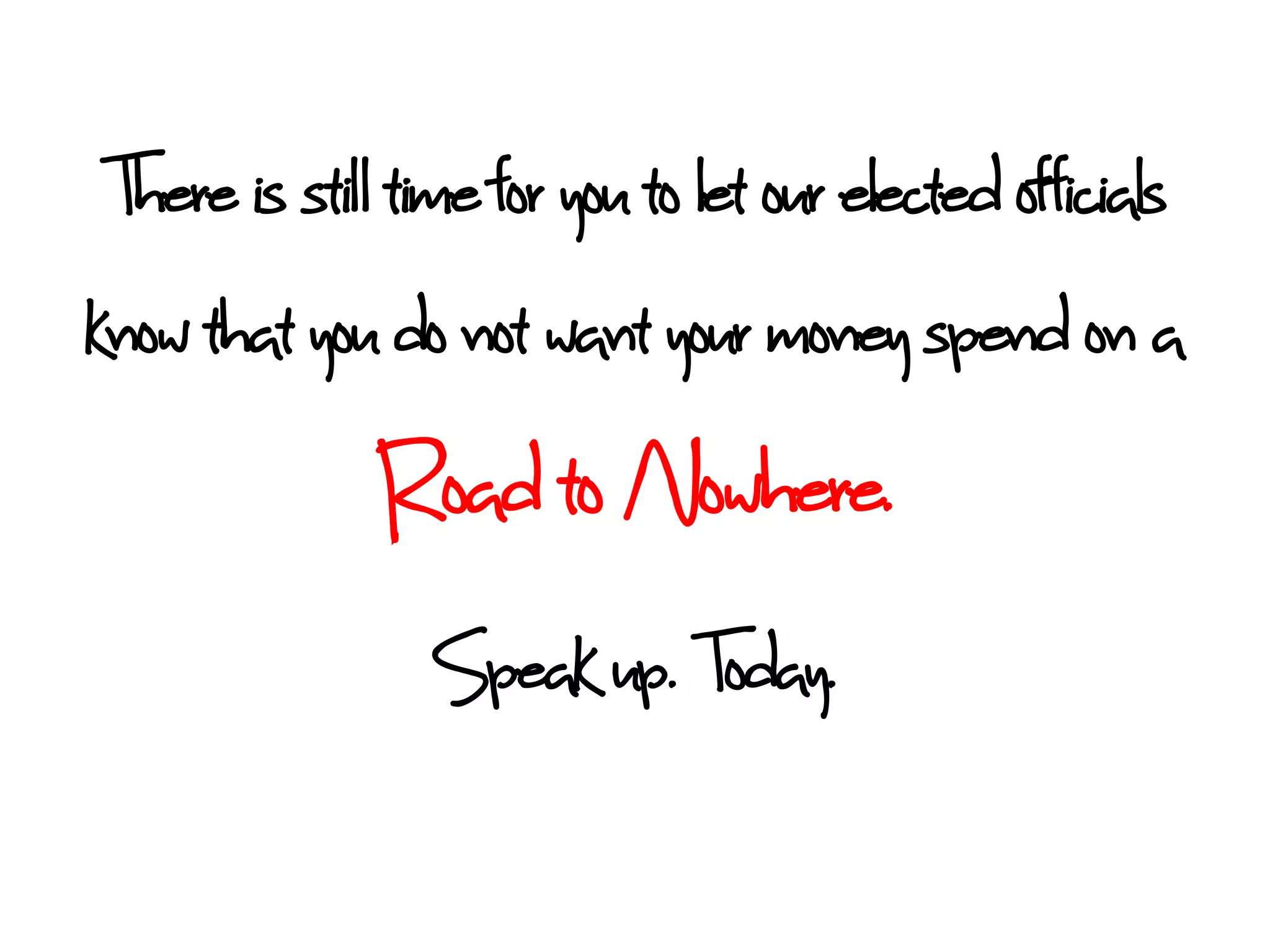 There is stil time for you to let our elected officials
know that you do not want your money spent on a
              Road to Nowhere.
                 Speak up. Today.
 