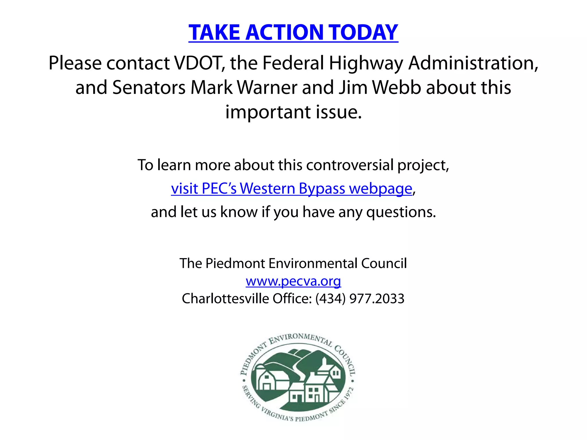 TAKE ACTION TODAY
Please contact VDOT, the Federal Highway Administration,
   and Senators Mark Warner and Jim Webb about this
                    important issue.

          To learn more about this controversial project,
               visit PEC’s Western Bypass webpage,
            and let us know if you have any questions.


                The Piedmont Environmental Council
                          www.pecva.org
                Charlottesville Office: (434) 977.2033
 