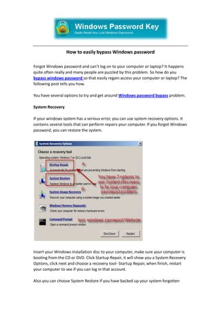 How to easily bypass Windows password<br />Forgot Windows password and can’t log on to your computer or laptop? It happens quite often really and many people are puzzled by this problem. So how do you bypass windows password so that easily regain access your computer or laptop? The following post tells you how.<br />You have several options to try and get around Windows password bypass problem.<br />System Recovery<br />If your windows system has a serious error, you can use system recovery options. It contains several tools that can perform repairs your computer. If you forgot Windows password, you can restore the system.<br />Insert your Windows installation disc to your computer, make sure your computer is booting from the CD or DVD. Click Startup Repair, it will show you a System Recovery Options, click next and choose a recovery tool- Startup Repair, when finish, restart your computer to see if you can log in that account. <br />Also you can choose System Restore if you have backed up your system forgotten your windows password. When finish, try to log in with the account and go to Control Panel to change the password.<br />Safe Mode with Administrator rights<br />If you have access to another user account with administrator rights, you can use that account to bypass the locked account password. You can also use the default Administrator account which created during Windows installation. The details of the steps below:<br />1. You need to boot the system into Safe Mode by pressing F8 before Windows loads.<br />2. Scroll down to safe mode and press enter.<br />3. Once at the log on Screen, click on the icon for the user account with administrator rights or just click on the icon for the Administrator account which created by default. (The default administrator account only use in Windows XP and vista, as in windows 7 that account is disabled by default.)<br />4. When the system has booted to the desktop, Click start, Control Panel and find for the locked account to change the password.<br />Now you can log in the locked account with the new password.<br />Windows Password Key CD/USB disk<br />If System Restore and safe mode won’t help, don’t need to pay for the computer tech, you can solve it by yourself. Plenty of tools can help you bypass Windows Password. Windows Password Key is such a windows password recovery tool to bypass the forgotten password for Windows system users in minutes. Follow the below steps.<br />First you need to log in any available computer or laptop and download the tool, you can find out from the official website. Then burn the software to a blank CD/DVD or USB device. The burning process is easy as you can see the detail from the interface.<br />When you finish the burning process, you’ve created a password reset disk, congratulations, then insert the disk to your locked computer. But we need to make sure the computer can be boot up with disk, you can change the bios setup if necessary.<br />Restart the computer, you’ll see the screenshot of program, follow its instruction to bypass windows password. In conclusion, just select the account name by enter its number; the program will help you bypass the password automatically.<br />If the above information does not help on windows password bypass, the only option left is to format the hard drive then reinstall Windows and the system software.<br />