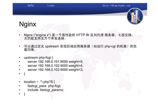 Nginx
•   Nginx ("engine x") 是一个高性能的 HTTP 和 反向代理 服务器。七层交换，
    大约能支持五万个并发连接。

•   可以通过定义 upstream 实现后端应用服务器（如运行 php-cgi 的机器）的负
    载均衡。

•   upstream php-fcgi {
•     server 192.168.0.101:9000 weight=5;
•     server 192.168.0.102:9000 weight=4;
•     server 192.168.0.103:9000 weight=3;
•   }

•   location ~ .*.php?$ {
•      fastcgi_pass php-fcgi;
•      include fastcgi_params;
•   }
 