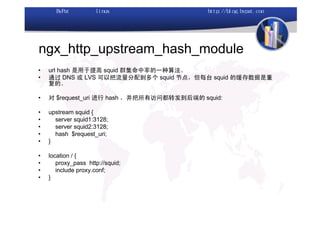 ngx_http_upstream_hash_module
•   url hash 是用于提高 squid 群集命中率的一种算法。
•   通过 DNS 或 LVS 可以把流量分配到多个 squid 节点，但每台 squid 的缓存数据是重
    复的。

•   对 $request_uri 进行 hash ，并把所有访问都转发到后端的 squid:

•   upstream squid {
•     server squid1:3128;
•     server squid2:3128;
•     hash $request_uri;
•   }

•   location / {
•      proxy_pass http://squid;
•      include proxy.conf;
•   }
 