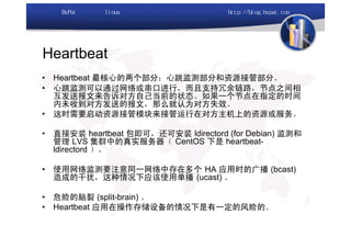 Heartbeat
•   Heartbeat 最核心的两个部分：心跳监测部分和资源接管部分。
•   心跳监测可以通过网络或串口进行，而且支持冗余链路，节点之间相
    互发送报文来告诉对方自己当前的状态。如果一个节点在指定的时间
    内未收到对方发送的报文，那么就认为对方失效。
•   这时需要启动资源接管模块来接管运行在对方主机上的资源或服务。

•   直接安装 heartbeat 包即可，还可安装 ldirectord (for Debian) 监测和
    管理 LVS 集群中的真实服务器（ CentOS 下是 heartbeat-
    ldirectord ）。

•   使用网络监测要注意同一网络中存在多个 HA 应用时的广播 (bcast)
    造成的干扰，这种情况下应该使用单播 (ucast) 。

•   危险的脑裂 (split-brain) 。
•   Heartbeat 应用在操作存储设备的情况下是有一定的风险的。
 