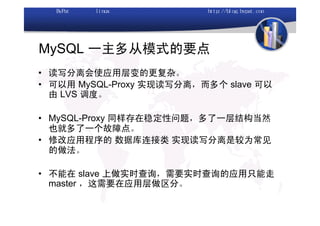 MySQL 一主多从模式的要点
• 读写分离会使应用层变的更复杂。
• 可以用 MySQL-Proxy 实现读写分离，而多个 slave 可以
  由 LVS 调度。

• MySQL-Proxy 同样存在稳定性问题，多了一层结构当然
  也就多了一个故障点。
• 修改应用程序的 数据库连接类 实现读写分离是较为常见
  的做法。

• 不能在 slave 上做实时查询，需要实时查询的应用只能走
  master ，这需要在应用层做区分。
 