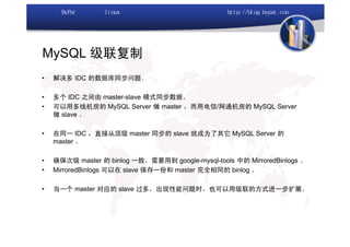 MySQL 级联复制
•   解决多 IDC 的数据库同步问题。

•   多个 IDC 之间由 master-slave 模式同步数据。
•   可以用多线机房的 MySQL Server 做 master ，而用电信/网通机房的 MySQL Server
    做 slave 。

•   在同一 IDC ，直接从顶级 master 同步的 slave 就成为了其它 MySQL Server 的
    master 。

•   确保次级 master 的 binlog 一致，需要用到 google-mysql-tools 中的 MirroredBinlogs 。
•   MirroredBinlogs 可以在 slave 保存一份和 master 完全相同的 binlog 。

•   当一个 master 对应的 slave 过多，出现性能问题时，也可以用级联的方式进一步扩展。
 