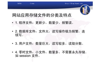 网站应用存储文件的分类及特点
• 1. 程序文件：更新少，数量少，频繁读。

• 2. 数据库文件：文件大，读写操作极为频繁，连
  续写。

• 3. 用户文件：数量巨大，读写较多，读取分散。

• 4. 零时文件：小文件，数量多，不需要永久存储。
  如 session 文件。
 