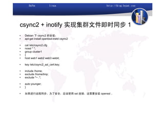 csync2 + inotify 实现集群文件即时同步 1
•   Debian 下 csync2 的安装：
•   apt-get install openbsd-inetd csync2

•   cat /etc/csync2.cfg
•   nossl * *;
•   group cluster1
•   {
•   host web1 web2 web3 web4;

•   key /etc/csync2_ssl_cert.key;

•   include /home;
•   exclude /home/tmp;
•   exclude *~ .*;

•   auto younger;
•   }

•   如果进行远程同步，为了安全，应该使用 ssl 连接，这需要安装 openssl 。
 