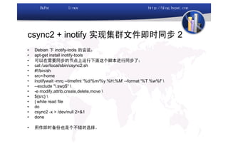 csync2 + inotify 实现集群文件即时同步 2
•   Debian 下 inotify-tools 的安装：
•   apt-get install inotify-tools
•   可以在需要同步的节点上运行下面这个脚本进行同步了：
•   cat /usr/local/sbin/csync2.sh
•   #!/bin/sh
•   src=/home
•   inotifywait -mrq --timefmt '%d/%m/%y %H:%M' --format '%T %w%f' 
•   --exclude ".swp$" 
•   -e modify,attrib,create,delete,move 
•   ${src} 
•   | while read file
•   do
•   csync2 -x > /dev/null 2>&1
•   done

•   用作即时备份也是个不错的选择。
 