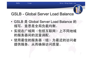 GSLB - Global Server Load Balance
• GSLB 是 Global Server Load Balance 的
  缩写，意思是全局负载均衡。
• 实现在广域网（包括互联网）上不同地域
  的服务器间的流量调配。
• 使用最佳的服务器（组）为最近的访问者
  提供服务，从而确保访问质量。
 