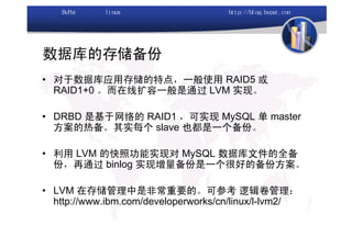 数据库的存储备份
• 对于数据库应用存储的特点，一般使用 RAID5 或
  RAID1+0 。而在线扩容一般是通过 LVM 实现。

• DRBD 是基于网络的 RAID1 ，可实现 MySQL 单 master
  方案的热备。其实每个 slave 也都是一个备份。

• 利用 LVM 的快照功能实现对 MySQL 数据库文件的全备
  份，再通过 binlog 实现增量备份是一个很好的备份方案。

• LVM 在存储管理中是非常重要的。可参考 逻辑卷管理：
  http://www.ibm.com/developerworks/cn/linux/l-lvm2/
 