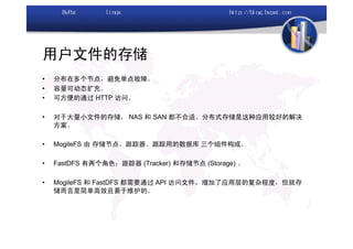 用户文件的存储
•   分布在多个节点，避免单点故障。
•   容量可动态扩充。
•   可方便的通过 HTTP 访问。

•   对于大量小文件的存储， NAS 和 SAN 都不合适。分布式存储是这种应用较好的解决
    方案。

•   MogileFS 由 存储节点、跟踪器、跟踪用的数据库 三个组件构成。

•   FastDFS 有两个角色：跟踪器 (Tracker) 和存储节点 (Storage) 。

•   MogileFS 和 FastDFS 都需要通过 API 访问文件，增加了应用层的复杂程度，但就存
    储而言是简单高效且易于维护的。
 