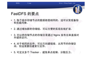 FastDFS 的要点
• 1. 每个组中存储节点的数据都是相同的，这可以实现备份
  和负载均衡。

• 2. 通过增加新的存储组，可以方便的实现在线扩容。

• 3. 可以把存储节点的存储目录通过 Nginx 发布出来直接对
  外提供访问。

• 4. 对于相同的文件，可以只创建链接，从而节约存储空
  间，但这需要创建索引文件。

• 5. 可定义多个 Tracker ，避免单点故障，分散压力。
 