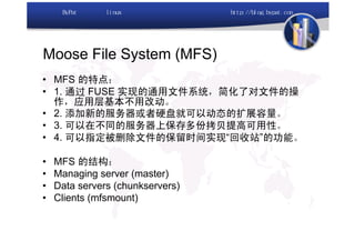 Moose File System (MFS)
• MFS 的特点：
• 1. 通过 FUSE 实现的通用文件系统，简化了对文件的操
  作，应用层基本不用改动。
• 2. 添加新的服务器或者硬盘就可以动态的扩展容量。
• 3. 可以在不同的服务器上保存多份拷贝提高可用性。
• 4. 可以指定被删除文件的保留时间实现“回收站”的功能。

•   MFS 的结构：
•   Managing server (master)
•   Data servers (chunkservers)
•   Clients (mfsmount)
 