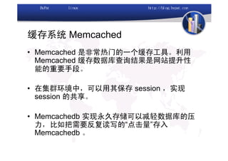 缓存系统 Memcached
• Memcached 是非常热门的一个缓存工具。利用
  Memcached 缓存数据库查询结果是网站提升性
  能的重要手段。

• 在集群环境中，可以用其保存 session ，实现
  session 的共享。

• Memcachedb 实现永久存储可以减轻数据库的压
  力，比如把需要反复读写的“点击量”存入
  Memcachedb 。
 