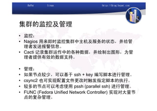 集群的监控及管理
• 监控：
• Nagios 用来即时监控集群中主机及服务的状态，并给管
  理者发送报警信息。
• Cacti 记录集群运作中的各种数据，并绘制出图形，为管
  理者提供有效的数据支持。

•   管理：
•   如果节点较少，可以基于 ssh + key 编写脚本进行管理。
•   csync2 也可实现配置文件更改时触发指定脚本的执行。
•   较多的节点可以考虑使用 pssh (parallel ssh) 进行管理。
•   FUNC (Fedora Unified Network Controller) 实现对大量节
    点的复杂管理。
 