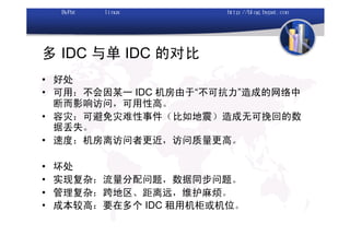 多 IDC 与单 IDC 的对比
• 好处
• 可用：不会因某一 IDC 机房由于“不可抗力”造成的网络中
  断而影响访问，可用性高。
• 容灾：可避免灾难性事件（比如地震）造成无可挽回的数
  据丢失。
• 速度：机房离访问者更近，访问质量更高。

•   坏处
•   实现复杂：流量分配问题，数据同步问题。
•   管理复杂：跨地区、距离远，维护麻烦。
•   成本较高：要在多个 IDC 租用机柜或机位。
 
