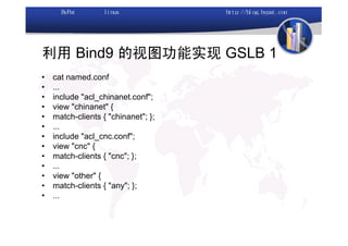 利用 Bind9 的视图功能实现 GSLB 1
•   cat named.conf
•   ...
•   include "acl_chinanet.conf";
•   view "chinanet" {
•   match-clients { "chinanet"; };
•   ...
•   include "acl_cnc.conf";
•   view "cnc" {
•   match-clients { "cnc"; };
•   ...
•   view "other" {
•   match-clients { "any"; };
•   ...
 