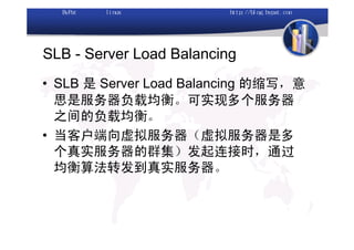 SLB - Server Load Balancing
• SLB 是 Server Load Balancing 的缩写，意
  思是服务器负载均衡。可实现多个服务器
  之间的负载均衡。
• 当客户端向虚拟服务器（虚拟服务器是多
  个真实服务器的群集）发起连接时，通过
  均衡算法转发到真实服务器。
 