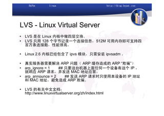 LVS - Linux Virtual Server
•   LVS 是在 Linux 内核中做四层交换。
•   LVS 只用 128 个字节记录一个连接信息，512M 可用内存即可支持四
    百万条连接数，性能很高。

•   Linux 2.6 内核已经包含了 ipvs 模块，只需安装 ipvsadm 。

•   真实服务器需要解决 ARP 问题（ ARP 缓存造成的 ARP “欺骗”）
•   arp_ignore = 1   ## 只要这台机器上面任何一个设备有这个 IP ，
    就响应 ARP 请求，并发送 MAC 地址应答。
•   arp_announce = 2    ## 发送 ARP 请求时只使用本设备的 IP 地址
    和 MAC 地址，避免造成 ARP 欺骗。

•   LVS 的有关中文文档：
    http://www.linuxvirtualserver.org/zh/index.html
 