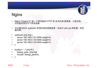 Nginx
•   Nginx ("engine x") 是一个高性能的 HTTP 和 反向代理 服务器。七层交换，
    大约能支持五万个并发连接。

•   可以通过定义 upstream 实现后端应用服务器（如运行 php-cgi 的机器）的负
    载均衡。

•   upstream php-fcgi {
•     server 192.168.0.101:9000 weight=5;
•     server 192.168.0.102:9000 weight=4;
•     server 192.168.0.103:9000 weight=3;
•   }

•   location ~ .*.php?$ {
•      fastcgi_pass php-fcgi;
•      include fastcgi_params;
•   }
 