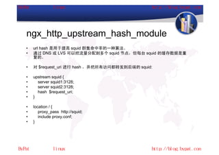 ngx_http_upstream_hash_module
•   url hash 是用于提高 squid 群集命中率的一种算法。
•   通过 DNS 或 LVS 可以把流量分配到多个 squid 节点，但每台 squid 的缓存数据是重
    复的。

•   对 $request_uri 进行 hash ，并把所有访问都转发到后端的 squid:

•   upstream squid {
•     server squid1:3128;
•     server squid2:3128;
•     hash $request_uri;
•   }

•   location / {
•      proxy_pass http://squid;
•      include proxy.conf;
•   }
 