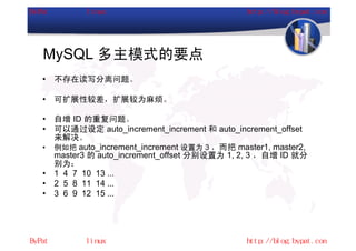 MySQL 多主模式的要点
•   不存在读写分离问题。

•   可扩展性较差，扩展较为麻烦。

•   自增 ID 的重复问题。
•   可以通过设定 auto_increment_increment 和 auto_increment_offset
    来解决。
•   例如把 auto_increment_increment 设置为 3 ，而把 master1, master2,
    master3 的 auto_increment_offset 分别设置为 1, 2, 3 ，自增 ID 就分
    别为：
•   1 4 7 10 13 ...
•   2 5 8 11 14 ...
•   3 6 9 12 15 ...
 