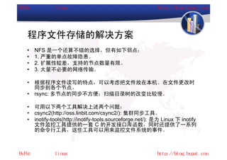 程序文件存储的解决方案
•   NFS 是一个还算不错的选择，但有如下弱点：
•   1. 严重的单点故障隐患。
•   2. 扩展性较差，支持的节点数量有限。
•   3. 大量不必要的网络传输。

•   根据程序文件读写的特点，可以考虑把文件放在本机。在文件更改时
    同步到各个节点。
•   rsync: 多节点的同步不方便；扫描目录树的改变比较慢。

•   可用以下两个工具解决上述两个问题：
•   csync2(http://oss.linbit.com/csync2/): 集群同步工具。
•   inotify-tools(http://inotify-tools.sourceforge.net/): 是为 Linux 下 inotify
    文件监控工具提供的一套 C 的开发接口库函数，同时还提供了一系列
    的命令行工具，这些工具可以用来监控文件系统的事件。
 