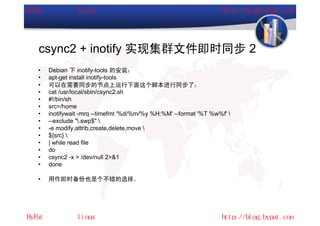 csync2 + inotify 实现集群文件即时同步 2
•   Debian 下 inotify-tools 的安装：
•   apt-get install inotify-tools
•   可以在需要同步的节点上运行下面这个脚本进行同步了：
•   cat /usr/local/sbin/csync2.sh
•   #!/bin/sh
•   src=/home
•   inotifywait -mrq --timefmt '%d/%m/%y %H:%M' --format '%T %w%f' 
•   --exclude ".swp$" 
•   -e modify,attrib,create,delete,move 
•   ${src} 
•   | while read file
•   do
•   csync2 -x > /dev/null 2>&1
•   done

•   用作即时备份也是个不错的选择。
 