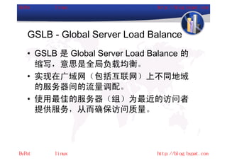 GSLB - Global Server Load Balance
• GSLB 是 Global Server Load Balance 的
  缩写，意思是全局负载均衡。
• 实现在广域网（包括互联网）上不同地域
  的服务器间的流量调配。
• 使用最佳的服务器（组）为最近的访问者
  提供服务，从而确保访问质量。
 