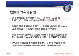 数据库的存储备份
• 对于数据库应用存储的特点，一般使用 RAID5 或
  RAID1+0 。而在线扩容一般是通过 LVM 实现。

• DRBD 是基于网络的 RAID1 ，可实现 MySQL 单 master
  方案的热备。其实每个 slave 也都是一个备份。

• 利用 LVM 的快照功能实现对 MySQL 数据库文件的全备
  份，再通过 binlog 实现增量备份是一个很好的备份方案。

• LVM 在存储管理中是非常重要的。可参考 逻辑卷管理：
  http://www.ibm.com/developerworks/cn/linux/l-lvm2/
 