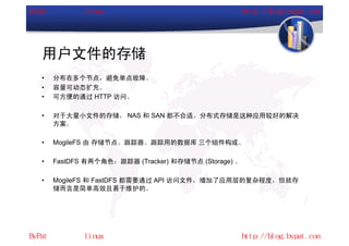 用户文件的存储
•   分布在多个节点，避免单点故障。
•   容量可动态扩充。
•   可方便的通过 HTTP 访问。

•   对于大量小文件的存储， NAS 和 SAN 都不合适。分布式存储是这种应用较好的解决
    方案。

•   MogileFS 由 存储节点、跟踪器、跟踪用的数据库 三个组件构成。

•   FastDFS 有两个角色：跟踪器 (Tracker) 和存储节点 (Storage) 。

•   MogileFS 和 FastDFS 都需要通过 API 访问文件，增加了应用层的复杂程度，但就存
    储而言是简单高效且易于维护的。
 