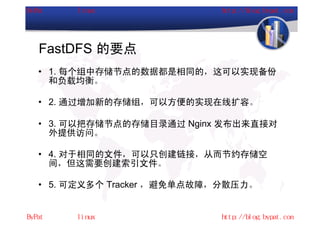 FastDFS 的要点
• 1. 每个组中存储节点的数据都是相同的，这可以实现备份
  和负载均衡。

• 2. 通过增加新的存储组，可以方便的实现在线扩容。

• 3. 可以把存储节点的存储目录通过 Nginx 发布出来直接对
  外提供访问。

• 4. 对于相同的文件，可以只创建链接，从而节约存储空
  间，但这需要创建索引文件。

• 5. 可定义多个 Tracker ，避免单点故障，分散压力。
 