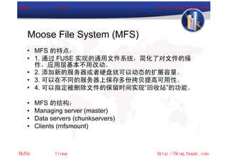 Moose File System (MFS)
• MFS 的特点：
• 1. 通过 FUSE 实现的通用文件系统，简化了对文件的操
  作，应用层基本不用改动。
• 2. 添加新的服务器或者硬盘就可以动态的扩展容量。
• 3. 可以在不同的服务器上保存多份拷贝提高可用性。
• 4. 可以指定被删除文件的保留时间实现“回收站”的功能。

•   MFS 的结构：
•   Managing server (master)
•   Data servers (chunkservers)
•   Clients (mfsmount)
 