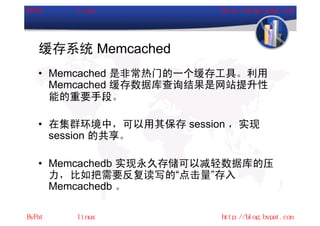 缓存系统 Memcached
• Memcached 是非常热门的一个缓存工具。利用
  Memcached 缓存数据库查询结果是网站提升性
  能的重要手段。

• 在集群环境中，可以用其保存 session ，实现
  session 的共享。

• Memcachedb 实现永久存储可以减轻数据库的压
  力，比如把需要反复读写的“点击量”存入
  Memcachedb 。
 