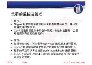 集群的监控及管理
• 监控：
• Nagios 用来即时监控集群中主机及服务的状态，并给管
  理者发送报警信息。
• Cacti 记录集群运作中的各种数据，并绘制出图形，为管
  理者提供有效的数据支持。

•   管理：
•   如果节点较少，可以基于 ssh + key 编写脚本进行管理。
•   csync2 也可实现配置文件更改时触发指定脚本的执行。
•   较多的节点可以考虑使用 pssh (parallel ssh) 进行管理。
•   FUNC (Fedora Unified Network Controller) 实现对大量节
    点的复杂管理。
 