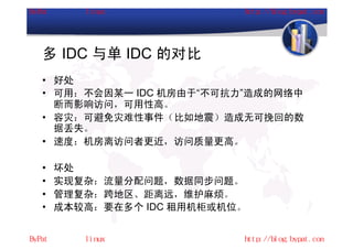 多 IDC 与单 IDC 的对比
• 好处
• 可用：不会因某一 IDC 机房由于“不可抗力”造成的网络中
  断而影响访问，可用性高。
• 容灾：可避免灾难性事件（比如地震）造成无可挽回的数
  据丢失。
• 速度：机房离访问者更近，访问质量更高。

•   坏处
•   实现复杂：流量分配问题，数据同步问题。
•   管理复杂：跨地区、距离远，维护麻烦。
•   成本较高：要在多个 IDC 租用机柜或机位。
 