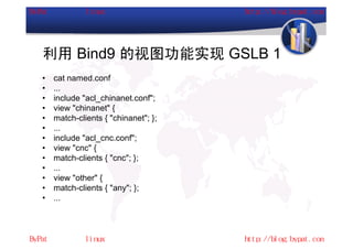 利用 Bind9 的视图功能实现 GSLB 1
•   cat named.conf
•   ...
•   include "acl_chinanet.conf";
•   view "chinanet" {
•   match-clients { "chinanet"; };
•   ...
•   include "acl_cnc.conf";
•   view "cnc" {
•   match-clients { "cnc"; };
•   ...
•   view "other" {
•   match-clients { "any"; };
•   ...
 