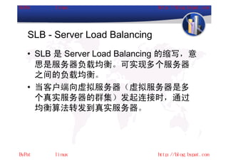 SLB - Server Load Balancing
• SLB 是 Server Load Balancing 的缩写，意
  思是服务器负载均衡。可实现多个服务器
  之间的负载均衡。
• 当客户端向虚拟服务器（虚拟服务器是多
  个真实服务器的群集）发起连接时，通过
  均衡算法转发到真实服务器。
 