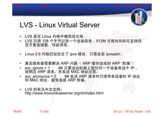LVS - Linux Virtual Server
•   LVS 是在 Linux 内核中做四层交换。
•   LVS 只用 128 个字节记录一个连接信息，512M 可用内存即可支持四
    百万条连接数，性能很高。

•   Linux 2.6 内核已经包含了 ipvs 模块，只需安装 ipvsadm 。

•   真实服务器需要解决 ARP 问题（ ARP 缓存造成的 ARP “欺骗”）
•   arp_ignore = 1   ## 只要这台机器上面任何一个设备有这个 IP ，
    就响应 ARP 请求，并发送 MAC 地址应答。
•   arp_announce = 2    ## 发送 ARP 请求时只使用本设备的 IP 地址
    和 MAC 地址，避免造成 ARP 欺骗。

•   LVS 的有关中文文档：
    http://www.linuxvirtualserver.org/zh/index.html
 