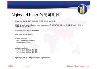 Nginx url hash 的高可用性
•   当有 squid 主机失效时，访问相应的页面会出现 502 错误。

•   可以定义 hash_again 及 proxy_next_upstream ，在有缓存节点失效时，可以重新 hash 。但这会
    对整个缓存池造成冲击。

•   利用 error_page 来实现故障的转移：

•   error_page 502 = @fetch;

•   location @fetch {
•      proxy_pass http://backup;
•      include proxy.conf;
•   }

•   upstream backup {
•     server squid_backup_1:3128;
•     server squid_backup_2:3128;
•   }

•   Nginx 的中文维基： http://wiki.nginx.org/NginxChs
 