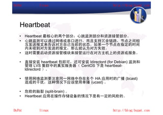 Heartbeat
•   Heartbeat 最核心的两个部分：心跳监测部分和资源接管部分。
•   心跳监测可以通过网络或串口进行，而且支持冗余链路，节点之间相
    互发送报文来告诉对方自己当前的状态。如果一个节点在指定的时间
    内未收到对方发送的报文，那么就认为对方失效。
•   这时需要启动资源接管模块来接管运行在对方主机上的资源或服务。

•   直接安装 heartbeat 包即可，还可安装 ldirectord (for Debian) 监测和
    管理 LVS 集群中的真实服务器（ CentOS 下是 heartbeat-
    ldirectord ）。

•   使用网络监测要注意同一网络中存在多个 HA 应用时的广播 (bcast)
    造成的干扰，这种情况下应该使用单播 (ucast) 。

•   危险的脑裂 (split-brain) 。
•   Heartbeat 应用在操作存储设备的情况下是有一定的风险的。
 