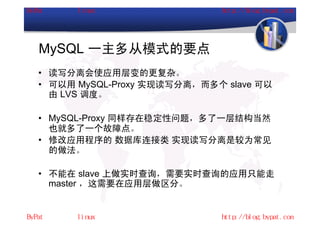 MySQL 一主多从模式的要点
• 读写分离会使应用层变的更复杂。
• 可以用 MySQL-Proxy 实现读写分离，而多个 slave 可以
  由 LVS 调度。

• MySQL-Proxy 同样存在稳定性问题，多了一层结构当然
  也就多了一个故障点。
• 修改应用程序的 数据库连接类 实现读写分离是较为常见
  的做法。

• 不能在 slave 上做实时查询，需要实时查询的应用只能走
  master ，这需要在应用层做区分。
 
