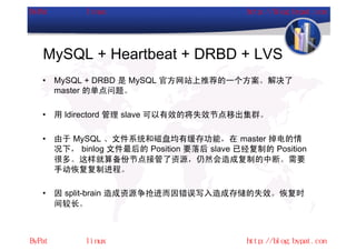 MySQL + Heartbeat + DRBD + LVS
•   MySQL + DRBD 是 MySQL 官方网站上推荐的一个方案。解决了
    master 的单点问题。

•   用 ldirectord 管理 slave 可以有效的将失效节点移出集群。

•   由于 MySQL 、文件系统和磁盘均有缓存功能，在 master 掉电的情
    况下， binlog 文件最后的 Position 要落后 slave 已经复制的 Position
    很多。这样就算备份节点接管了资源，仍然会造成复制的中断。需要
    手动恢复复制进程。

•   因 split-brain 造成资源争抢进而因错误写入造成存储的失效。恢复时
    间较长。
 