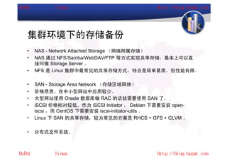 集群环境下的存储备份
•   NAS - Network Attached Storage （网络附属存储）
•   NAS 通过 NFS/Samba/WebDAV/FTP 等方式实现共享存储，基本上可以直
    接叫做 Storage Server 。
•   NFS 是 Linux 集群中最常见的共享存储方式，特点是简单易用，但性能有限。

•   SAN - Storage Area Network （存储区域网络）
•   价格昂贵，在中小型网站中应用较少。
•   大型网站使用 Oracle 数据库做 RAC 的话就需要使用 SAN 了。
•   iSCSI 价格相对较低。作为 iSCSI Initiator ， Debian 下需要安装 open-
    iscsi ，而 CentOS 下需要安装 iscsi-initiator-utils 。
•   Linux 下 SAN 的共享存储，较为常见的方案是 RHCS + GFS + CLVM 。

•   分布式文件系统。
 