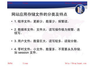 网站应用存储文件的分类及特点
• 1. 程序文件：更新少，数量少，频繁读。

• 2. 数据库文件：文件大，读写操作极为频繁，连
  续写。

• 3. 用户文件：数量巨大，读写较多，读取分散。

• 4. 零时文件：小文件，数量多，不需要永久存储。
  如 session 文件。
 