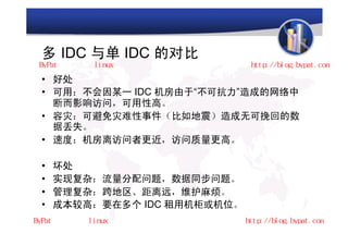 多 IDC 与单 IDC 的对比
• 好处
• 可用：不会因某一 IDC 机房由于“不可抗力”造成的网络中
  断而影响访问，可用性高。
• 容灾：可避免灾难性事件（比如地震）造成无可挽回的数
  据丢失。
• 速度：机房离访问者更近，访问质量更高。

•   坏处
•   实现复杂：流量分配问题，数据同步问题。
•   管理复杂：跨地区、距离远，维护麻烦。
•   成本较高：要在多个 IDC 租用机柜或机位。
 