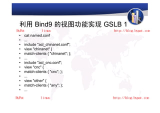 利用 Bind9 的视图功能实现 GSLB 1
•   cat named.conf
•   ...
•   include "acl_chinanet.conf";
•   view "chinanet" {
•   match-clients { "chinanet"; };
•   ...
•   include "acl_cnc.conf";
•   view "cnc" {
•   match-clients { "cnc"; };
•   ...
•   view "other" {
•   match-clients { "any"; };
•   ...
 