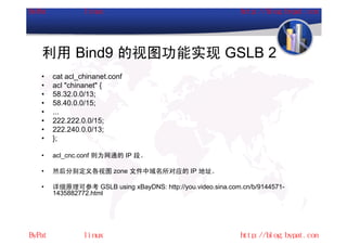 利用 Bind9 的视图功能实现 GSLB 2
•   cat acl_chinanet.conf
•   acl "chinanet" {
•   58.32.0.0/13;
•   58.40.0.0/15;
•   ...
•   222.222.0.0/15;
•   222.240.0.0/13;
•   };

•   acl_cnc.conf 则为网通的 IP 段。

•   然后分别定义各视图 zone 文件中域名所对应的 IP 地址。

•   详细原理可参考 GSLB using xBayDNS: http://you.video.sina.com.cn/b/9144571-
    1435882772.html
 