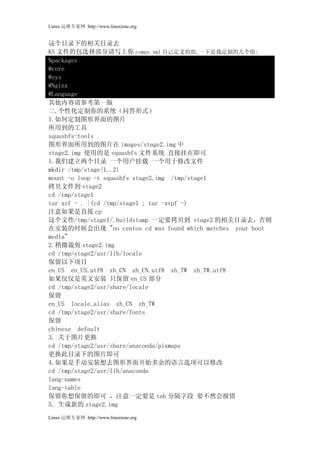 Linux 运维专家网 http://www.linuxtone.org


这个目录下的相关目录去
KS 文件的包选择部分请写上你 comps.xml 自己定义的组,一下是我定制的几个组:
%packages
@core
@sys
@Nginx
@Language
其他内容请参考第一版
二.个性化定制你的系统（问答形式）
1.如何定制图形界面的图片
所用到的工具
squashfs-tools
图形界面所用到的图片在 images/stage2.img 中
stage2.img 使用的是 squashfs 文件系统 直接挂在即可
1.我们建立两个目录 一个用户挂载 一个用于修改文件
mkdir /tmp/stage{1..2}
mount -o loop -t squashfs stage2.img /tmp/stage1
拷贝文件到 stage2
cd /tmp/stage1
tar xzf - . |(cd /tmp/stage1 ; tar -xvpf -)
注意如果是直接 cp
这个文件/tmp/stage1/.buildstamp 一定要拷贝到 stage2 的相关目录去，否则
在安装的时候会出现 "no centos cd was found which matches your boot
media"
2.稍微裁剪 stage2.img
cd /tmp/stage2/usr/lib/locale
保留以下项目
en_US en_US.utf8 zh_CN zh_CN.utf8 zh_TW zh_TW.utf8
如果仅仅是英文安装 只保留 en_US 部分
cd /tmp/stage2/usr/share/locale
保留
en_US locale.alias zh_CN zh_TW
cd /tmp/stage2/usr/share/fonts
保留
chinese default
3. 关于图片更换
cd /tmp/stage2/usr/share/anaconda/pixmaps
更换此目录下的图片即可
4.如果是手动安装想去图形界面开始多余的语言选项可以修改
cd /tmp/stage2/usr/lib/anaconda
lang-names
lang-table
保留你想保留的即可 ，注意一定要是 tab 分隔字段 要不然会报错
5. 生成新的 stage2.img
Linux 运维专家网 http://www.linuxtone.org
 