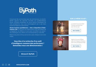 WWW.BYPATH.COM
Découvrir ByPath
Conçue par des commerciaux pour les commerciaux, la solution
ByPath apporte des réponses concrètes aux problématiques
terrain. Véritable accélérateur du social selling et facilitateur de
votre prospection, nous vous accompagnons pas à pas dans
toutes les étapes du cycle d’achat.
Alertes business quotidiennes et mise à disposition d’infor-
mations clés concernant vos interlocuteurs vous permettent de
cartographier vos affaires en cours pour concrétiser vos ventes !
Nos statistiques vous offrent une vue d’ensemble sur votre ROI.
Mettre le big data et l’IA au service de la sales intelligence est notre
métier.
Vous êtes à la recherche d’un outil
d’intelligence commerciale performant ?
Demandez-nous une démonstration !
La routine du social seller :
4 tâches quotidiennes
pour être au top !
Voir l’article
Signaux business faibles :
ayez une longueur d’avance
dans votre prospection B2B
Voir l’article
SUR LE MÊME SUJET :
 