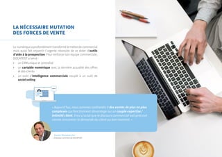 LA NÉCESSAIRE MUTATION
DES FORCES DE VENTE
« Aujourd’hui, nous sommes confrontés à des ventes de plus en plus
complexes qui fonctionnent davantage sur un couple expertise /
intimité client. Il est crucial que le discours commercial soit précis et
vienne rencontrer la demande du client au bon moment. »
Le numérique a profondément transformé le métier de commercial
mais aussi fait ressentir l’urgente nécessité de se doter d’outils
d’aide à la prospection. Pour renforcer son équipe commerciale,
DOCAPOST a lancé :
•	 un CRM unique et centralisé
•	 un cartable numérique avec la dernière actualité des offres
et des clients
•	 un outil d’intelligence commerciale couplé à un outil de
social selling
Xavier Monmarché
Directeur commercial DOCAPOST
 